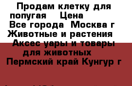 Продам клетку для попугая. › Цена ­ 3 000 - Все города, Москва г. Животные и растения » Аксесcуары и товары для животных   . Пермский край,Кунгур г.